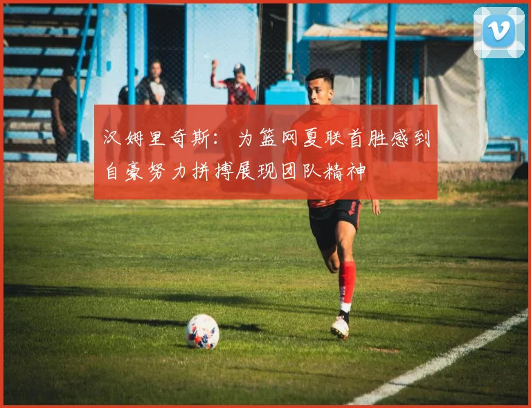 汉姆里奇斯：为篮网夏联首胜感到自豪努力拼搏展现团队精神