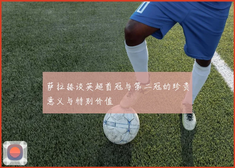 萨拉赫谈英超首冠与第二冠的珍贵意义与特别价值