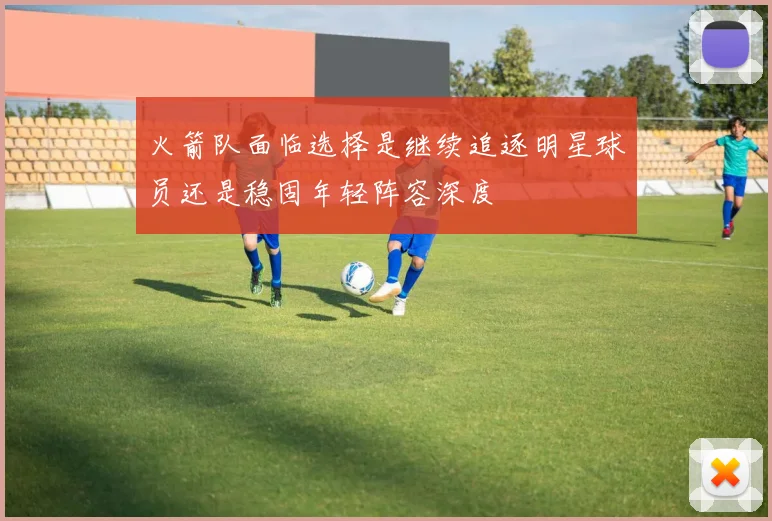 火箭队面临选择是继续追逐明星球员还是稳固年轻阵容深度