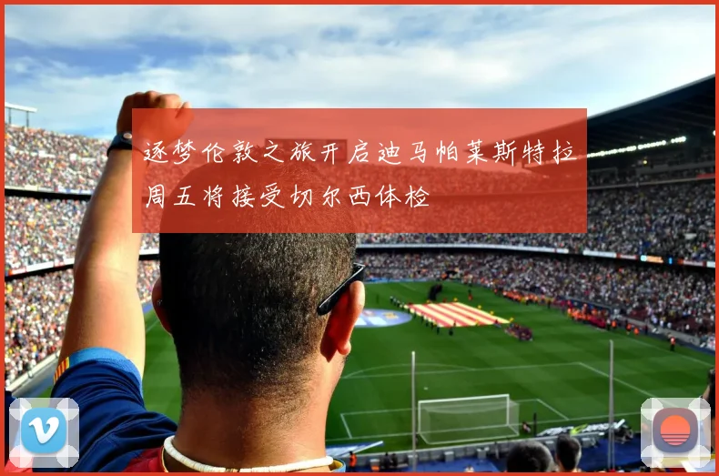 逐梦伦敦之旅开启迪马帕莱斯特拉周五将接受切尔西体检
