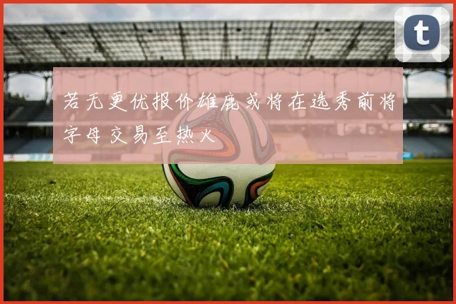 若无更优报价雄鹿或将在选秀前将字母交易至热火