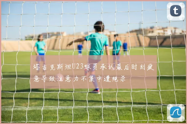 塔吉克斯坦U23球员承认最后时刻疲惫导致注意力不集中遭绝杀