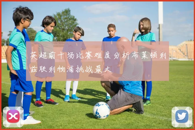英超前十场比赛难度分析布莱顿利兹联利物浦挑战最大