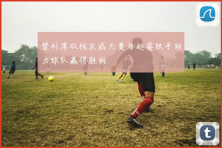 替补席双枪发威杰曼与赵睿联手助力球队赢得胜利