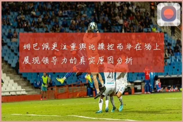 姆巴佩更注重舆论操控而非在场上展现领导力的真实原因分析
