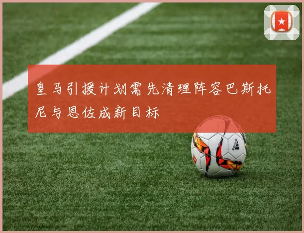 皇马引援计划需先清理阵容巴斯托尼与恩佐成新目标