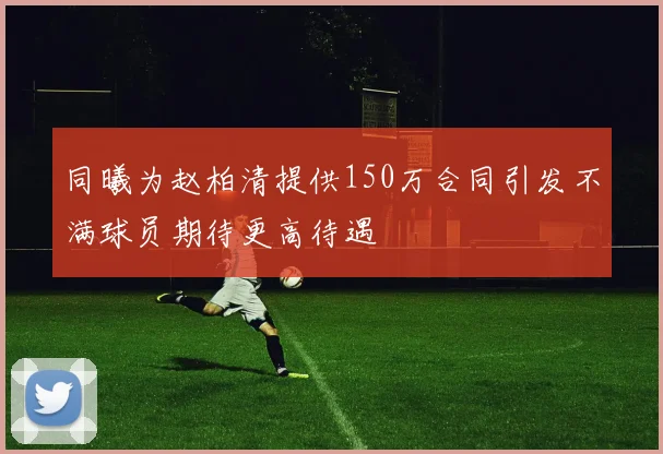 同曦为赵柏清提供150万合同引发不满球员期待更高待遇