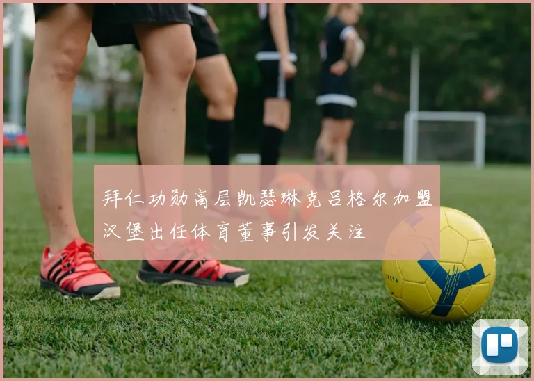拜仁功勋高层凯瑟琳克吕格尔加盟汉堡出任体育董事引发关注