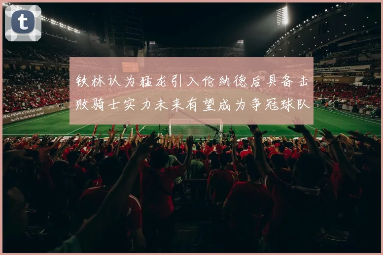 铁林认为猛龙引入伦纳德后具备击败骑士实力未来有望成为争冠球队