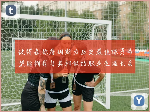 彼得森称詹姆斯为历史最佳球员希望能拥有与其相似的职业生涯长度