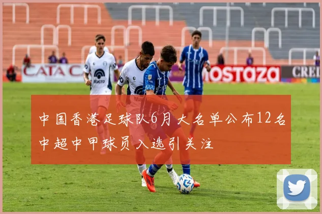 中国香港足球队6月大名单公布12名中超中甲球员入选引关注