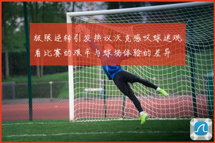 极限逆转引发热议沃克感叹球迷观看比赛的艰辛与球场体验的差异