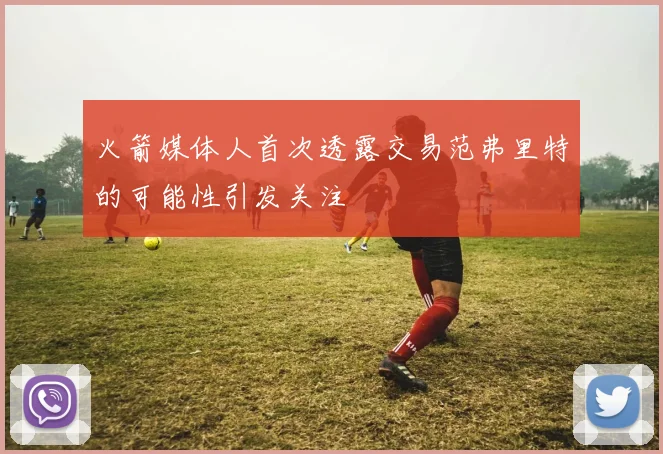 火箭媒体人首次透露交易范弗里特的可能性引发关注
