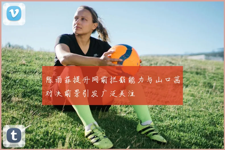 陈雨菲提升网前拦截能力与山口茜对决前景引发广泛关注