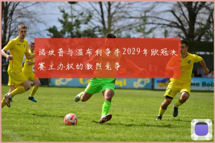 诺坎普与温布利争夺2029年欧冠决赛主办权的激烈竞争